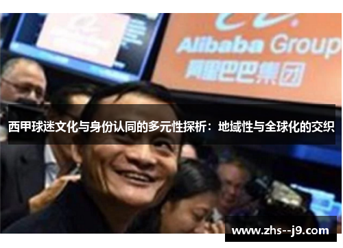 西甲球迷文化与身份认同的多元性探析:地域性与全球化的交织 西甲球迷文化与身份认同的多元性探析:地域性与全球化的交织