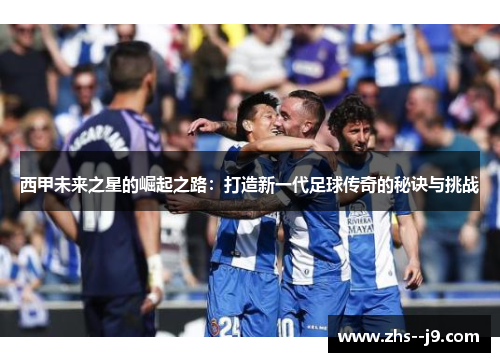 西甲未来之星的崛起之路：打造新一代足球传奇的秘诀与挑战