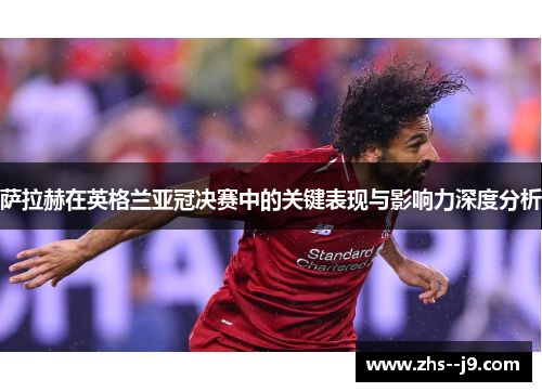 萨拉赫在英格兰亚冠决赛中的关键表现与影响力深度分析 萨拉赫在英格兰亚冠决赛中的关键表现与影响力深度分析