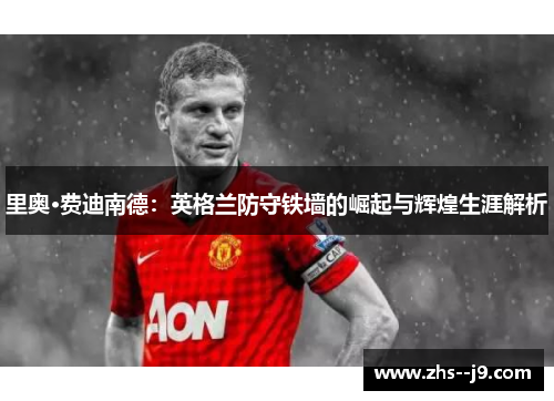 里奥·费迪南德:英格兰防守铁墙的崛起与辉煌生涯解析 里奥·费迪南德:英格兰防守铁墙的崛起与辉煌生涯解析
