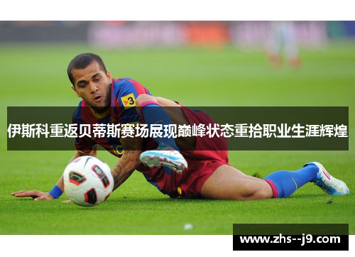 伊斯科重返贝蒂斯赛场展现巅峰状态重拾职业生涯辉煌 伊斯科重返贝蒂斯赛场展现巅峰状态重拾职业生涯辉煌