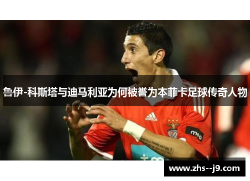 鲁伊-科斯塔与迪马利亚为何被誉为本菲卡足球传奇人物