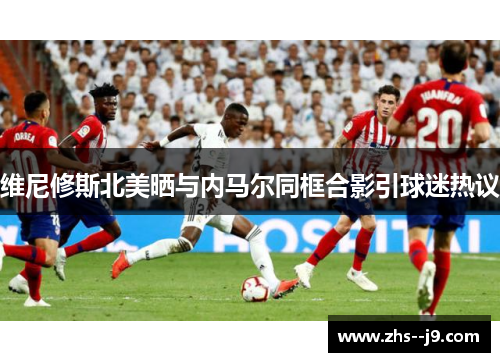 维尼修斯北美晒与内马尔同框合影引球迷热议 维尼修斯北美晒与内马尔同框合影引球迷热议