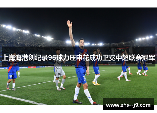 上海海港创纪录96球力压申花成功卫冕中超联赛冠军 上海海港创纪录96球力压申花成功卫冕中超联赛冠军