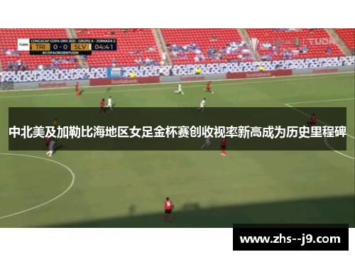 中北美及加勒比海地区女足金杯赛创收视率新高成为历史里程碑 中北美及加勒比海地区女足金杯赛创收视率新高成为历史里程碑